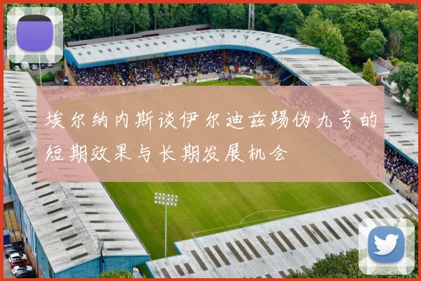埃尔纳内斯谈伊尔迪兹踢伪九号的短期效果与长期发展机会