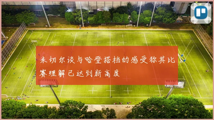 米切尔谈与哈登搭档的感受称其比赛理解已达到新高度