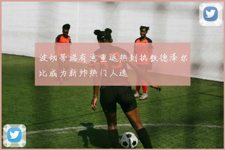 波切蒂诺有意重返热刺执教德泽尔比成为新帅热门人选