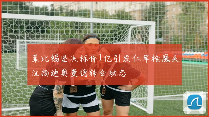 莱比锡坚决标价1亿引发仁军枪魔关注扬迪奥曼德转会动态