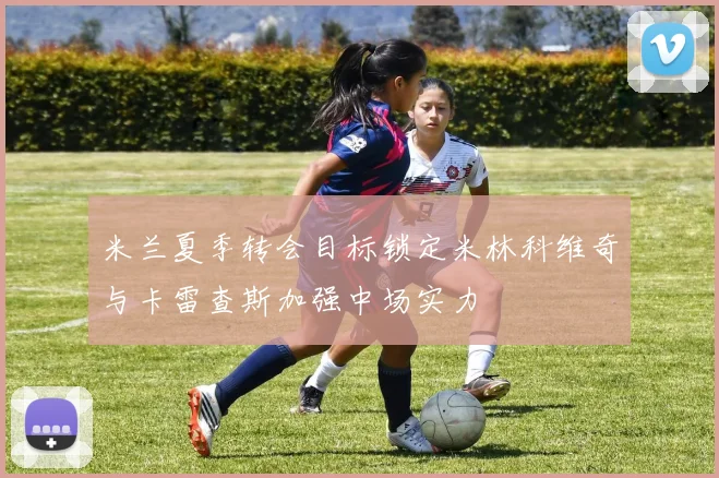 米兰夏季转会目标锁定米林科维奇与卡雷查斯加强中场实力