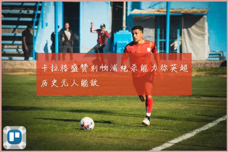 卡拉格盛赞利物浦绝杀能力称英超历史无人能敌
