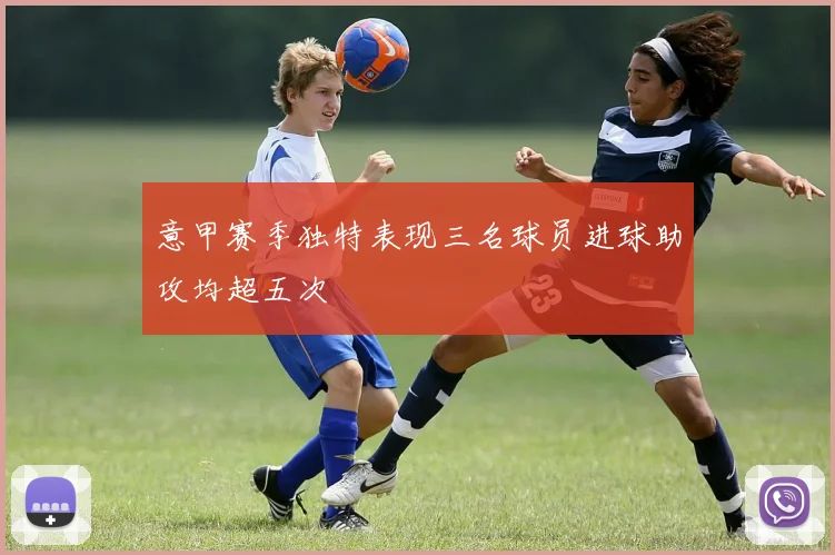 意甲赛季独特表现三名球员进球助攻均超五次
