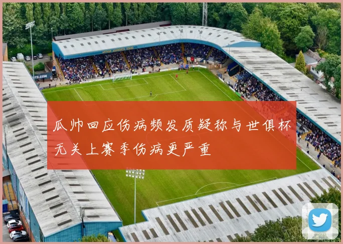 瓜帅回应伤病频发质疑称与世俱杯无关上赛季伤病更严重