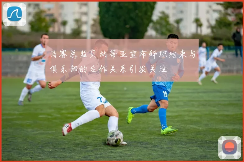 马赛总监贝纳蒂亚宣布辞职结束与俱乐部的合作关系引发关注