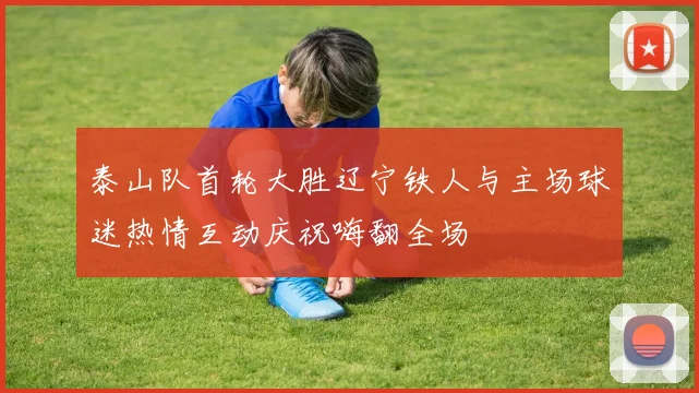 泰山队首轮大胜辽宁铁人与主场球迷热情互动庆祝嗨翻全场