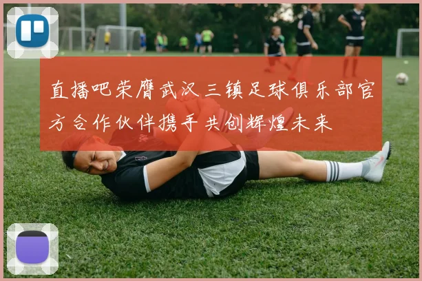 直播吧荣膺武汉三镇足球俱乐部官方合作伙伴携手共创辉煌未来