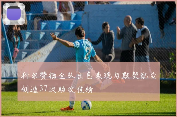 科尔赞扬全队出色表现与默契配合创造37次助攻佳绩